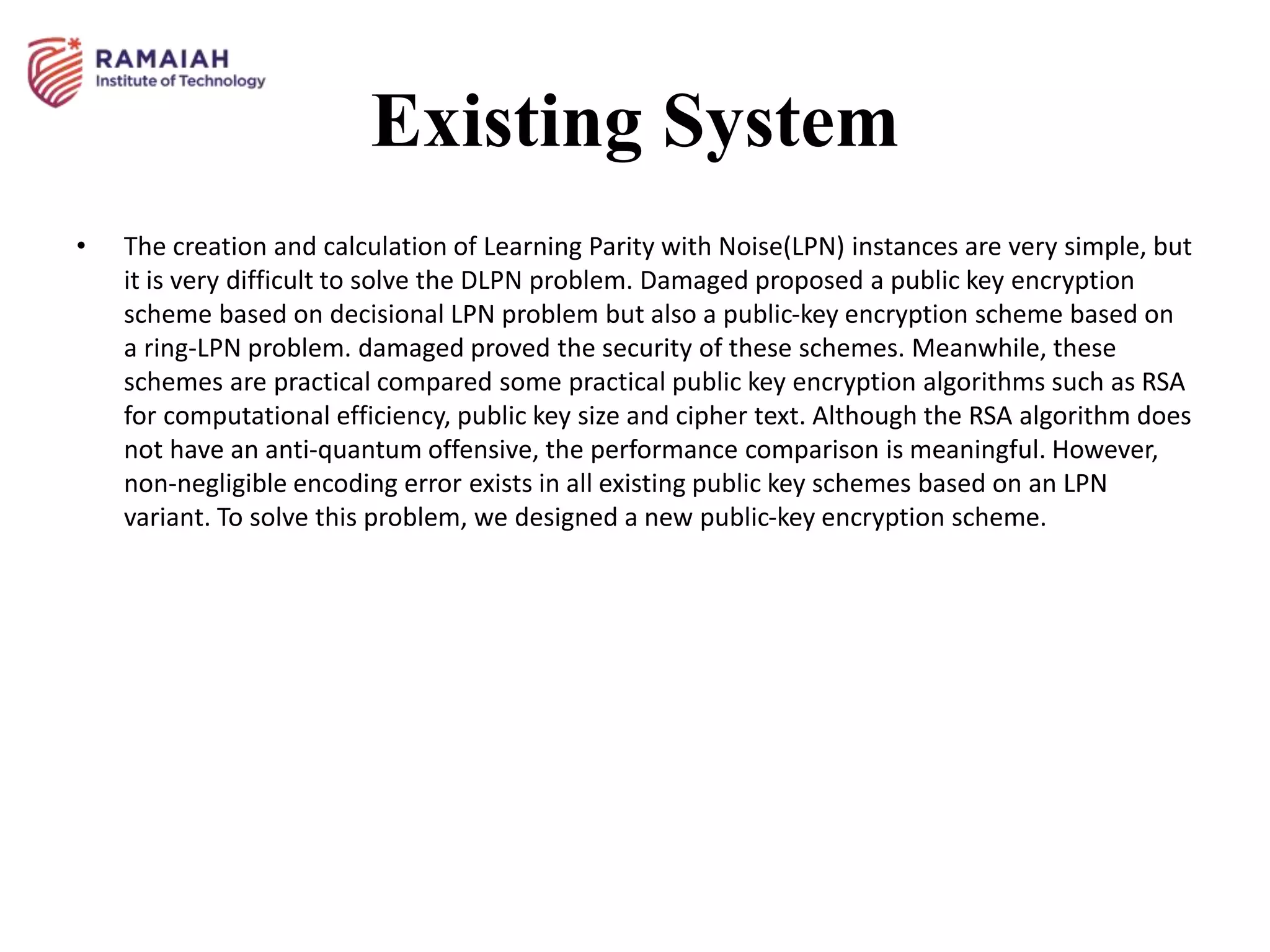 Existing System
• The creation and calculation of Learning Parity with Noise(LPN) instances are very simple, but
it is very difficult to solve the DLPN problem. Damaged proposed a public key encryption
scheme based on decisional LPN problem but also a public-key encryption scheme based on
a ring-LPN problem. damaged proved the security of these schemes. Meanwhile, these
schemes are practical compared some practical public key encryption algorithms such as RSA
for computational efficiency, public key size and cipher text. Although the RSA algorithm does
not have an anti-quantum offensive, the performance comparison is meaningful. However,
non-negligible encoding error exists in all existing public key schemes based on an LPN
variant. To solve this problem, we designed a new public-key encryption scheme.
 