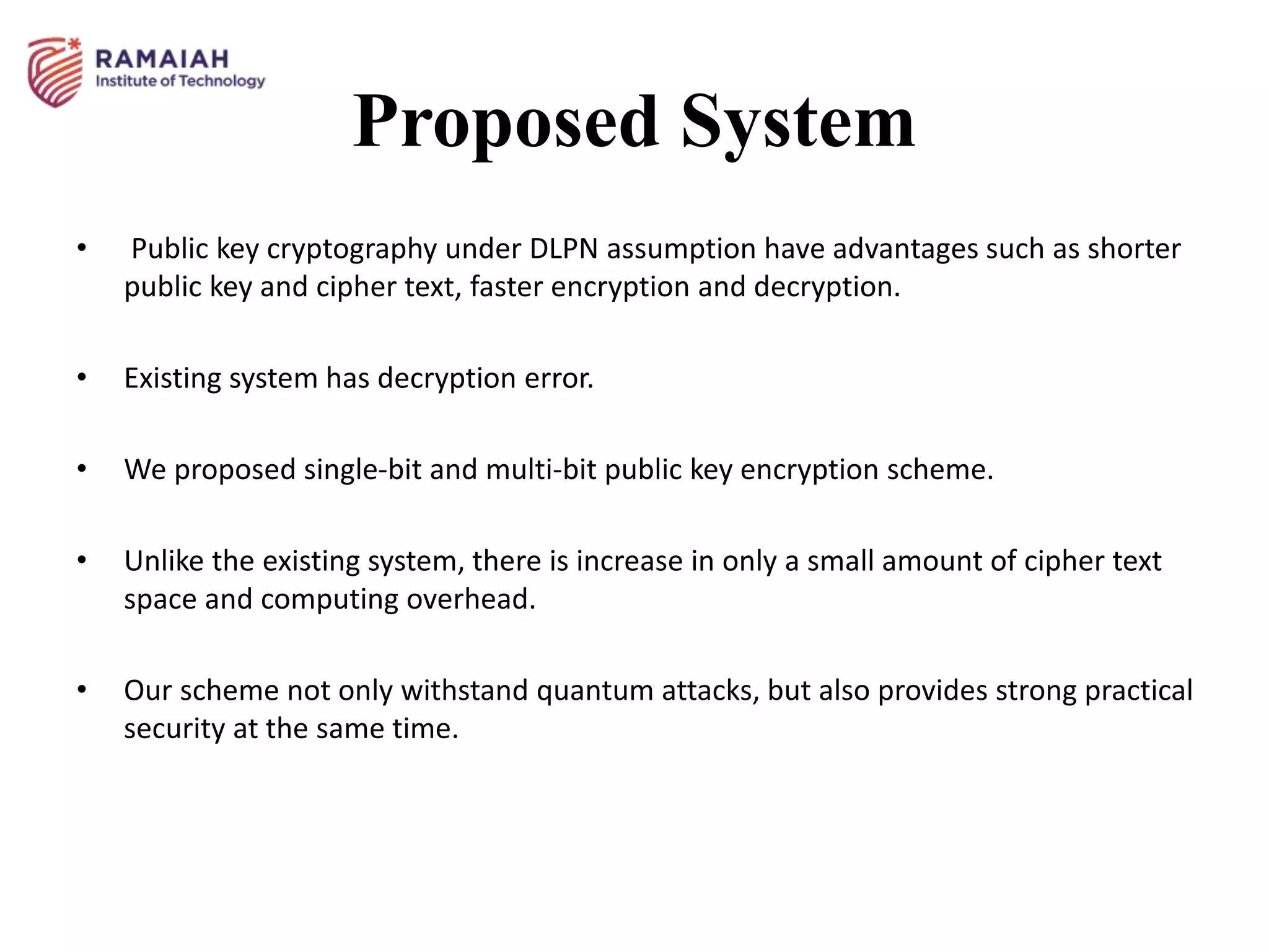Proposed System
• Public key cryptography under DLPN assumption have advantages such as shorter
public key and cipher text, faster encryption and decryption.
• Existing system has decryption error.
• We proposed single-bit and multi-bit public key encryption scheme.
• Unlike the existing system, there is increase in only a small amount of cipher text
space and computing overhead.
• Our scheme not only withstand quantum attacks, but also provides strong practical
security at the same time.
 