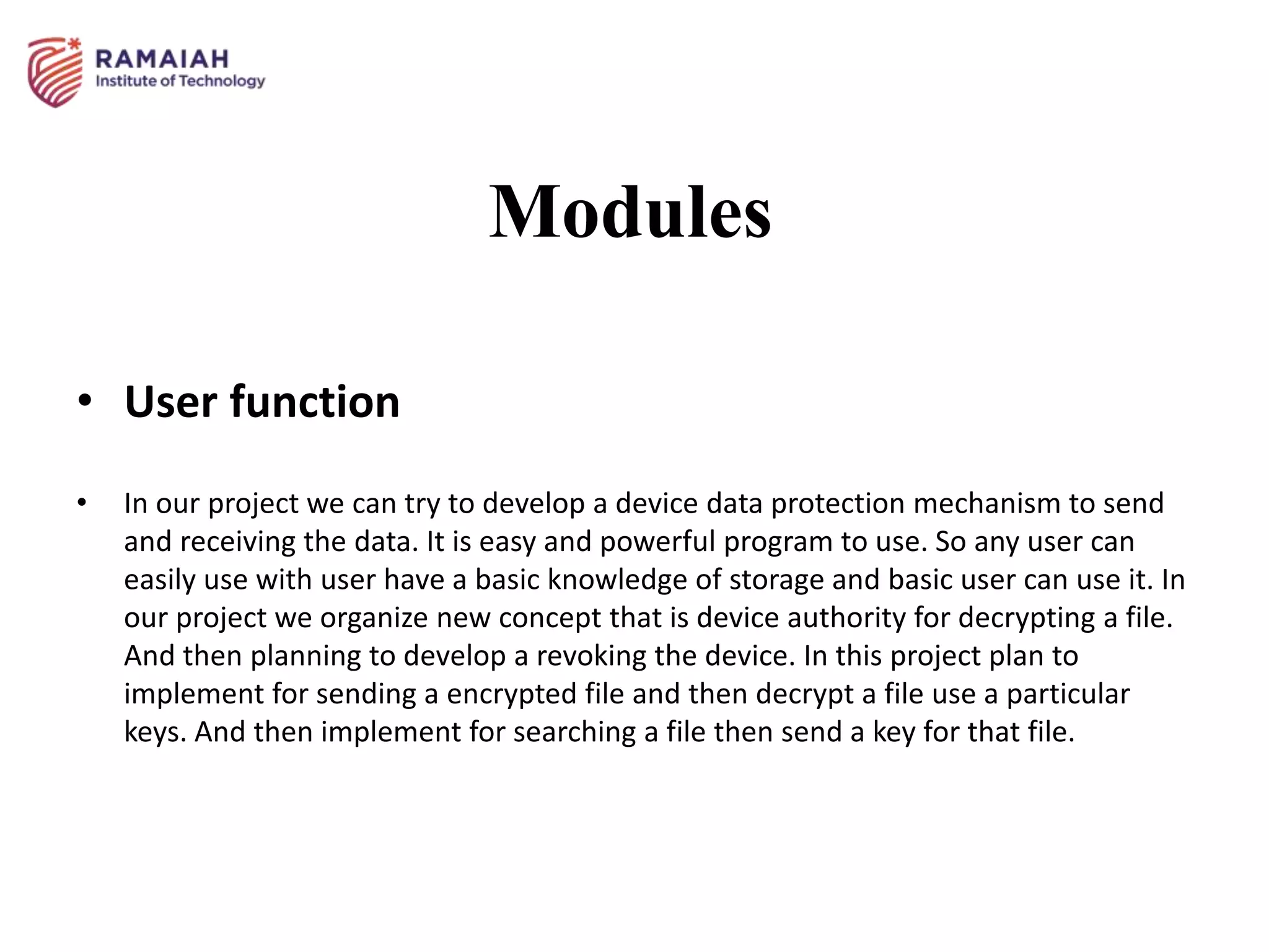 Modules
• User function
• In our project we can try to develop a device data protection mechanism to send
and receiving the data. It is easy and powerful program to use. So any user can
easily use with user have a basic knowledge of storage and basic user can use it. In
our project we organize new concept that is device authority for decrypting a file.
And then planning to develop a revoking the device. In this project plan to
implement for sending a encrypted file and then decrypt a file use a particular
keys. And then implement for searching a file then send a key for that file.
 