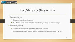 Log Shipping (Key terms)
• Primary Server:
• Contains your primary database.
• SQL Server Agent makes periodic transaction log backups to capture changes.

• Secondary Server
• Contain an unrecovered copy of the production database.
• One standby server can contain standby databases from multiple primary servers.

10

 