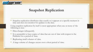 Snapshot Replication
• Snapshot replication distributes data exactly as it appears at a specific moment in
time and does not monitor for updates to the data.
Using snapshot replication by itself is most appropriate when one or more of the
following is true:
• Data changes infrequently.
• It is acceptable to have copies of data that are out of date with respect to the
Publisher for a period of time.
• Replicating small volumes of data.
• A large volume of changes occurs over a short period of time.

13

 