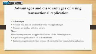 Advantages and disadvantages of using
transactional replication
• Advantages
• You can read data on a subscriber while you apply changes.
• Changes are applied with less latency.
Note :
This advantage may not be applicable if either of the following is true:
• Replication agents are not set to Continuous.
• Replication agents are stopped because of errors that may occur during replication.
16

 