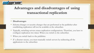 Advantages and disadvantages of using
transactional replication
• Disadvantages
• Schema changes or security changes that are performed at the publisher after
establishing replication will not be available at the subscriber.

• Typically, switching servers erases replication configurations. Therefore, you have to
configure replication two times: When you switch to the subscriber.

• When you switch back to the publisher.
• If a disaster occurs, you must manually switch servers by redirecting all the
applications to the subscriber.

17

 