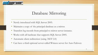 Database Mirroring
•
•
•
•
•
•

Newly introduced with SQL Server 2005.
Maintains a copy of the principal database as a mirror.
Transfers log records from principal to mirror server instance.
Works with all hardware that supports SQL Server 2005.
Automatic client redirection (using .NET 2.0)
Can have a third optional server called Witness server for Auto Failover.
18

 