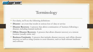 Terminology
• For clarity, we‟ll use the following definitions:
• Disaster : an event that results in serious loss of data or service
• Disaster Recovery: A process that allows continuation of business following a

disaster, including manual methods
• Offsite Disaster Recovery: A process that allows disaster recovery at a remote
location (usually entire site)
• Business Continuity: A process that includes disaster recovery and offsite disaster
recovery as well as using systems to avert disasters, such as fault-tolerant hardware
and software
2

 