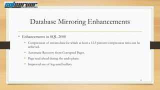Database Mirroring Enhancements
• Enhancements in SQL 2008
• Compression of stream data for which at least a 12.5 percent compression ratio can be
achieved.

• Automatic Recovery from Corrupted Pages.
• Page read-ahead during the undo phase.
• Improved use of log send buffers.

20

 