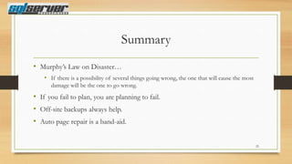 Summary
• Murphy‟s Law on Disaster…
• If there is a possibility of several things going wrong, the one that will cause the most
damage will be the one to go wrong.

• If you fail to plan, you are planning to fail.
• Off-site backups always help.
• Auto page repair is a band-aid.
22

 