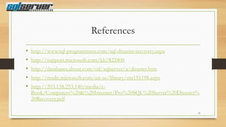 References
•
•
•
•
•

http://www.sql-programmers.com/sql-disaster-recovery.aspx
http://support.microsoft.com/kb/822400
http://databases.about.com/od/sqlserver/a/disaster.htm

http://msdn.microsoft.com/en-us/library/ms151198.aspx
http://203.158.253.140/media/eBook/Computers%20&%20Internet/Pro%20SQL%20Server%20Disaster%
20Recovery.pdf
23

 