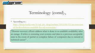 Terminology (contd).,
• According to :
http://blogs.msdn.com/b/sql_pfe_blog/archive/2013/06/15/an-overviewof-ha-dr-solutions-available-for-sql-server.aspx :

“Disaster recovery efforts address what is done to re-establish availability after
an outage. It refers to restoring your systems and data to a previous acceptable
state in the event of partial or complete failure of computers due to natural or
technical causes” .
3

 