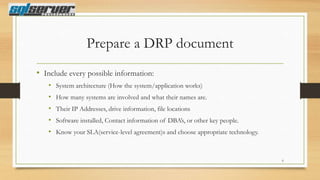 Prepare a DRP document
• Include every possible information:
• System architecture (How the system/application works)
• How many systems are involved and what their names are.

• Their IP Addresses, drive information, file locations
• Software installed, Contact information of DBA‟s, or other key people.
• Know your SLA(service-level agreement)s and choose appropriate technology.

6

 
