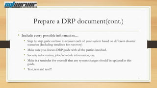 Prepare a DRP document(cont.)
• Include every possible information…
• Step by step guide on how to recover each of your system based on different disaster
scenarios (Including timelines for recovery)

• Make sure you discuss DRP guide with all the parties involved.
• Security information, jobs/schedule information, etc.
• Make it a reminder for yourself that any system changes should be updated in this
guide.

• Test, test and test!!!
7

 