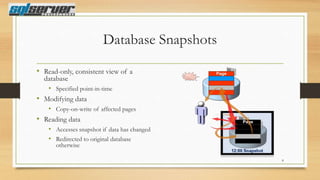 Database Snapshots
• Read-only, consistent view of a

database
• Specified point-in-time
• Modifying data
• Copy-on-write of affected pages
• Reading data
• Accesses snapshot if data has changed
• Redirected to original database
otherwise

8

 