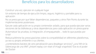 Construir una vez, ejecutar en cualquier lugar
Un entorno de tiempo de ejecución limpio, seguro, higiénico y portable para su
aplicación
No se preocupe por que faltan dependencias, paquetes y otros Pain Points durante las
implementaciones posteriores.
Ejecute cada aplicación en su propio contenedor aislado, para que pueda ejecutar varias
versiones de las bibliotecas y otras dependencias para cada aplicación sin preocuparse
Automatizar las pruebas, la integración, el empaquetado ... todo lo que puedas por
script
Reduzca/elimine las preocupaciones sobre la compatibilidad en diferentes plataformas,
ya sea su propio ambiente o sus clientes.
¿contenedores baratos de cero penalización para desplegar servicios? ¿una VM sin la
sobrecarga de una VM? ¿Instant replay con reset of image snapshots? Ese es el poder
de Docker
Beneficios para los desarrolladores
 