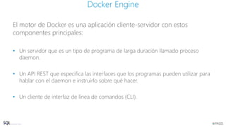 El motor de Docker es una aplicación cliente-servidor con estos
componentes principales:
• Un servidor que es un tipo de programa de larga duración llamado proceso
daemon.
• Un API REST que especifica las interfaces que los programas pueden utilizar para
hablar con el daemon e instruirlo sobre qué hacer.
• Un cliente de interfaz de línea de comandos (CLI).
Docker Engine
 
