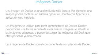 Una imagen de Docker es una plantilla de sólo lectura. Por ejemplo, una
imagen podría contener un sistema operativo Ubuntu con Apache y su
aplicación web instalada.
Las imágenes se utilizan para crear contenedores de Docker. Docker
proporciona una forma sencilla de crear nuevas imágenes o actualizar
las imágenes existentes, o puede descargar las imágenes del Dock que
otras personas ya han creado.
Las imágenes de Docker son el componente de compilación de Docker.
Imágenes Docker
 