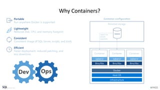 Why Containers?
Container Container Container
Portable
Run anywhere Docker is supported
Lightweight
Reduced disk, CPU, and memory footprint
Consistent
Consistent image of SQL Server, scripts, and tools
Efficient
Faster deployment, reduced patching, and
less downtime
Container configuration
Database
Persisted storage
Switch for
simple
upgrades
 