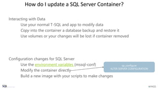 How do I update a SQL Server Container?
Interacting with Data
Use your normal T-SQL and app to modify data
Copy into the container a database backup and restore it
Use volumes or your changes will be lost if container removed
Configuration changes for SQL Server
Use the environment variables (mssql-conf)
Modify the container directly
Build a new image with your scripts to make changes
 