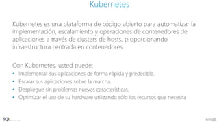 Kubernetes es una plataforma de código abierto para automatizar la
implementación, escalamiento y operaciones de contenedores de
aplicaciones a través de clusters de hosts, proporcionando
infraestructura centrada en contenedores.
Con Kubernetes, usted puede:
• Implementar sus aplicaciones de forma rápida y predecible.
• Escalar sus aplicaciones sobre la marcha.
• Despliegue sin problemas nuevas características.
• Optimizar el uso de su hardware utilizando sólo los recursos que necesita
Kubernetes
 