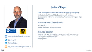 Technical Speaker
NetConf , SQL PASS, 24 HOP, SQL Saturdays and PASS Virtual Groups
GroupBy and DataPlatformGeeks
@sqlargentina
Javier Villegas
DBA Manager at Mediterranean Shipping Company
Involved with the Microsoft SQL Server since early versions
Specialization in SQL Server Administration, Performance Tuning and High
Availability
Microsoft MVP Data Platform
MCP and MCTS
Blogger and MSDN Forums contributor
@javier_vill
/javiervillegas
sql-javier-villegas.blogspot.com.ar
javier.ignacio.villegas@gmail.com
 