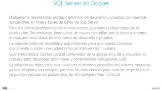 Diariamente necesitamos producir entornos de desarrollo y pruebas con nuestras
aplicaciones en línea y bases de datos de SQL Server.
Para solucionar problemas y solucionar errores, queremos utilizar datos en la
producción. Sin embargo, tiene datos de usuario sensibles por lo tanto queremos
enmascarar esos datos en el entorno de desarrollo y pruebas.
La solución debe ser repetible y automatizada para que pueda funcionar
diariamente o sobre una cadencia fija sin intervención humana.
Queremos utilizar Docker para el contenedor de la aplicación y dB y orquestar el
proceso para desplegar, monitorear y contenedorar aplicaciones y dB.
La solución no debe estar vinculada con el entorno específico del sistema operativo,
ya que elegimos tecnologías que sean las más idóneas para nuestro negocio y que
se puedan ejecutar en plataformas de SO múltiples,Prem o Cloud.
SQL Server en Docker
 