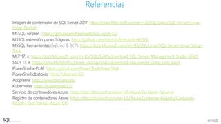 Imagen de contenedor de SQL Server 2017: https://docs.Microsoft.com/en-US/SQL/Linux/SQL-Server-Linux-
Setup-Docker
MSSQL-scrpter : https://github.com/Microsoft/SQL-xplat-CLI
MSSQL extensión para código vs: https://github.com/Microsoft/vscode-MSSQL
MSSQL-herramientas (Sqlcmd & BCP): https://docs.Microsoft.com/en-US/SQL/Linux/SQL-Server-Linux-Setup-
Tools
MEP 17. x: https://docs.Microsoft.com/en-US/SQL/SSMS/download-SQL-Server-Management-Studio-SSMS
SSDT 17. x: https://docs.Microsoft.com/en-US/SQL/SSDT/download-SQL-Server-Data-Tools-SSDT
PowerShell x-PLAT: https://github.com/PowerShell/PowerShell
PowerShell dbatools: https://dbatools.IO/
Acoplable: https://www.Docker.com/
Kubernetes: https://kubernetes.IO/
Servicio de contenedores Azure: https://docs.Microsoft.com/en-US/Azure/Container-Service/
Registro de contenedores Azure: https://docs.Microsoft.com/en-US/Azure/Container-Registry/Container-
Registry-Get-Started-Azure-CLI
Referencias
 