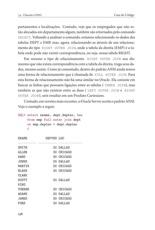 7.9. Cláusula USING Casa do Código
partamentos e localizações. Contudo, veja que os empregados que não es-
tão alocados em departamento algum, também são retornados pelo comando
SELECT. Voltando a analisar o comando, estamos selecionando os dados das
tabelas DEPT e EMP, mas, agora, relacionando-as através de um relaciona-
mento do tipo RIGHT OUTER JOIN, onde a tabela da direita (EMP) é a ta-
bela onde pode não existir correspondência, ou seja, nossa tabela RIGHT.
Em resumo o tipo de relacionamento RIGHT OUTER JOIN nos diz:
mesmo que não exista correspondência com a tabela da direita, traga seus da-
dos, mesmo assim. Como já comentado, dentro do padrão ANSI ainda temos
uma forma de relacionamento que é chamada de FULL OUTER JOIN. Para
esta forma de relacionamento não há uma similar no Oracle. Ela consiste em
buscar as linhas que possuem ligações entre as tabelas ( INNER JOIN), mas
também as que não existem entre as duas ( LEFT OUTER JOIN e RIGHT
OUTER JOIN), sem resultar em um Produto Cartesiano.
Contudo, em versões mais recentes, o Oracle Server aceita o padrão ANSI.
Veja o exemplo a seguir.
SQL> select ename, dept.deptno, loc
from emp full outer join dept
on emp.deptno = dept.deptno
/
ENAME DEPTNO LOC
---------- ---------- -------------
SMITH 20 DALLAS
ALLEN 30 CHICAGO
WARD 30 CHICAGO
JONES 20 DALLAS
MARTIN 30 CHICAGO
BLAKE 30 CHICAGO
CLARK
SCOTT 20 DALLAS
KING
TURNER 30 CHICAGO
ADAMS 20 DALLAS
JAMES 30 CHICAGO
FORD 20 DALLAS
136
 