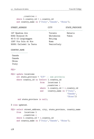 9.2. Atualização de dados Casa do Código
,countries c
where l.country_id = c.country_id
and country_name in (’Italy’,’Canada’, ’China’);
STREET_ADDRESS CITY STATE_PROVINCE
-------------------------------- --------------- ---------------
147 Spadina Ave Toronto Ontario
6092 Boxwood St Whitehorse Yukon
40-5-12 Laogianggen Beijing
1297 Via Cola di Rie Roma
93091 Calledel la Testa VeniceItaly
COUNTRY_NAME
---------------
Canada
Canada
China
Italy
SQL>
SQL> update locations
set state_province = ’S/P’ -- sem província
where country_id in (select l.country_id
from locations l
,countries c
where l.country_id = c.country_id
and country_name in (’Italy’,
’Canada’,
’China’))
and state_province is null;
3 rows updated.
SQL> select street_address, city, state_province, country_name
from locations l
,countries c
where l.country_id = c.country_id
and country_name in (’Italy’,’Canada’, ’China’);
178
 