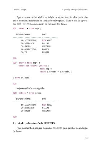 Casa do Código Capítulo 9. Manipulação de dados
Agora vamos excluir dados da tabela de departamento, dos quais não
existe nenhuma referência na tabela de empregados. Note o uso do opera-
dor NOT EXISTS como auxílio na exclusão dos dados.
SQL> select * from dept;
DEPTNO DNAME LOC
--------- -------------- -------------
10 ACCOUNTING NEW YORK
20 RESEARCH DALLAS
30 SALES CHICAGO
40 OPERATIONS BOSTON
50 TI BRASIL
SQL>
SQL> delete from dept d
where not exists (select 1
from emp e
where e.deptno = d.deptno);
2 rows deleted.
SQL>
Veja o resultado em seguida:
SQL> select * from dept;
DEPTNO DNAME LOC
--------- -------------- -------------
10 ACCOUNTING NEW YORK
20 RESEARCH DALLAS
30 SALES CHICAGO
SQL>
Excluindo dados através de SELECTS
Podemos também utilizar cláusulas SELECTS para auxiliar na exclusão
de dados:
183
 