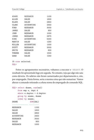 Casa do Código Capítulo 10. Trabalhando com funções
ADAMS RESEARCH 1100
ALLEN SALES 1600
BLAKE SALES 2850
CLARK ACCOUNTING 2450
FORD RESEARCH 3000
JAMES SALES 950
JOHN RESEARCH 1000
JONES RESEARCH 2975
KING ACCOUNTING 5000
MARTIN SALES 1250
MILLER ACCOUNTING 1300
SCOTT RESEARCH 3000
SMITH RESEARCH 800
TURNER SALES 1500
WARD SALES 1250
15 rows selected.
SQL>
Feitos os agrupamentos necessários, voltamos a executar o SELECT. O
resultado foi apresentado logo em seguida. No entanto, veja que algo não saiu
como deveria. Os salários não foram sumarizados por departamento e, sim,
por empregado. Desta forma, seria a mesma coisa que não sumarizar. Vamos
alterar o comando retirando a coluna nome do empregado do comando SQL.
SQL> select dname, sum(sal)
from emp e, dept d
where e.deptno = d.deptno
group by ename, dname
order by ename;
DNAME SUM(SAL)
-------------- ---------
RESEARCH 1100
SALES 1600
SALES 2850
ACCOUNTING 2450
RESEARCH 3000
SALES 950
RESEARCH 1000
203
 