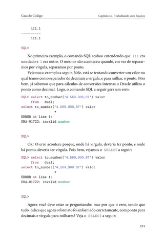 Casa do Código Capítulo 10. Trabalhando com funções
111.1
----------
111.1
SQL>
No primeiro exemplo, o comando SQL acabou entendendo que 111 era
um dado e 1 era outro. O mesmo não aconteceu quando, em vez de separar-
mos por vírgula, separamos por ponto.
Vejamos o exemplo a seguir. Nele, está se tentando converter um valor no
qual temos como separador de decimais a vírgula, e para milhar, o ponto. Pois
bem, já sabemos que para cálculos de conversões internas o Oracle utiliza o
ponto como decimal. Logo, o comando SQL a seguir gera um erro:
SQL> select to_number(’4.569.900,87’) valor
from dual;
select to_number(’4.569.900,87’) valor
*
ERROR at line 1:
ORA-01722: invalid number
SQL>
Ok! O erro acontece porque, onde há vírgula, deveria ter ponto, e onde
há ponto, deveria ter vírgula. Pois bem, vejamos o SELECT a seguir:
SQL> select to_number(’4,569,900.87’) valor
from dual;
select to_number(’4,569,900.87’) valor
*
ERROR at line 1:
ORA-01722: invalid number
SQL>
Agora você deve estar se perguntando: mas por que o erro, sendo que
tudo indica que agora o formato foi informado corretamente, com ponto para
decimais e vírgula para milhares? Veja o SELECT a seguir:
221
 
