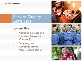 JAN 2013 Semester




 1
         Service Quality
         MKTG 1268
          Lecture Five
          •    Promoting Services and
               Educating Customers
               (Chapter 7)
          •    Designing and
               Managing Service
               Processes (Chapter 8)
 