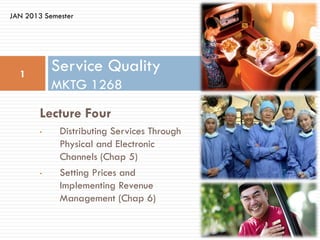 JAN 2013 Semester




  1
            Service Quality
            MKTG 1268

        Lecture Four
        •    Distributing Services Through
             Physical and Electronic
             Channels (Chap 5)
        •    Setting Prices and
             Implementing Revenue
             Management (Chap 6)
 