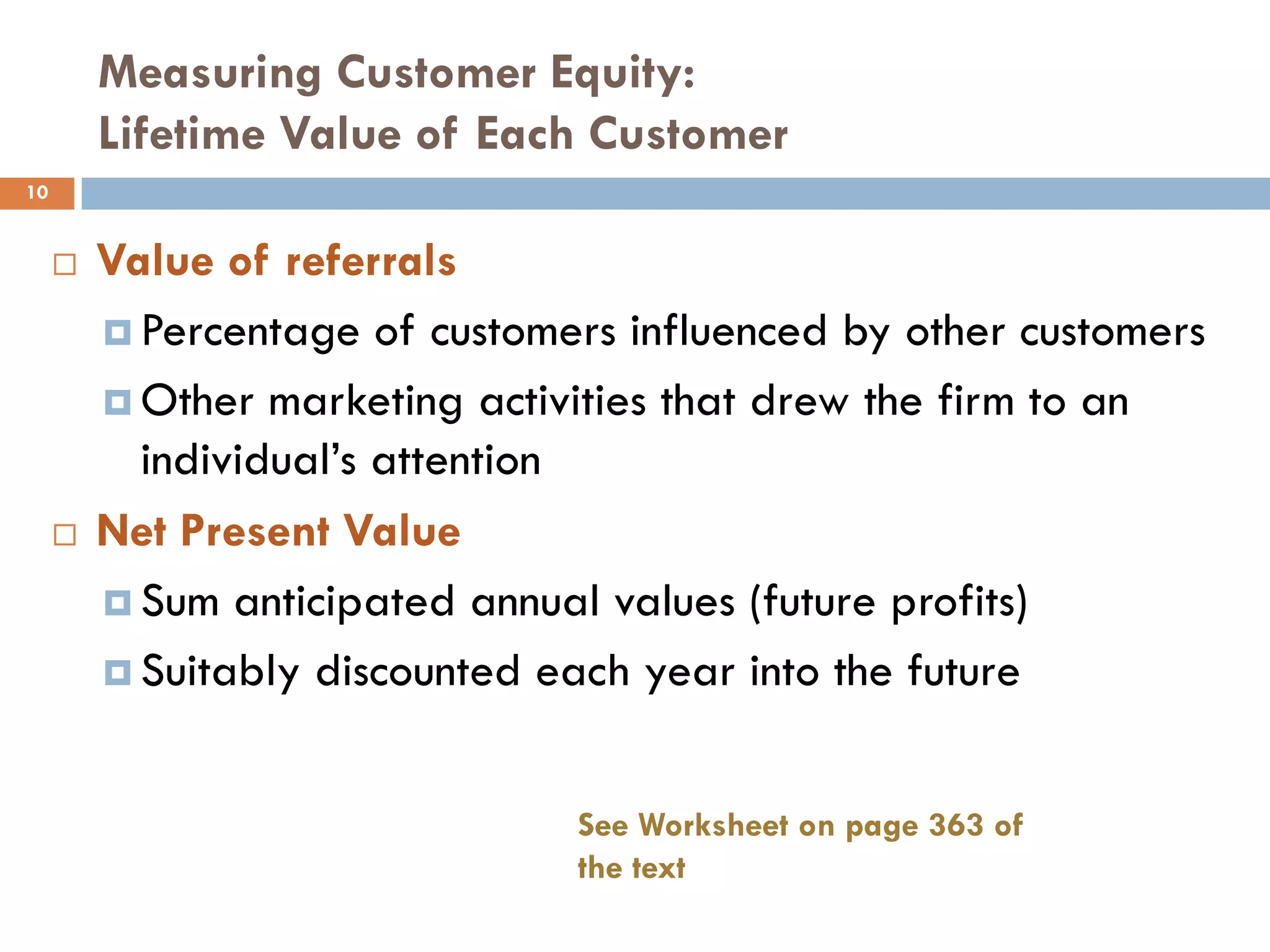 Measuring Customer Equity:
         Lifetime Value of Each Customer
10


        Value of referrals
          Percentage of customers influenced by other customers

          Other marketing activities that drew the firm to an
           individual‘s attention
        Net Present Value
          Sum anticipated annual values (future profits)

          Suitably discounted each year into the future



                                See Worksheet on page 363 of
                                the text
 