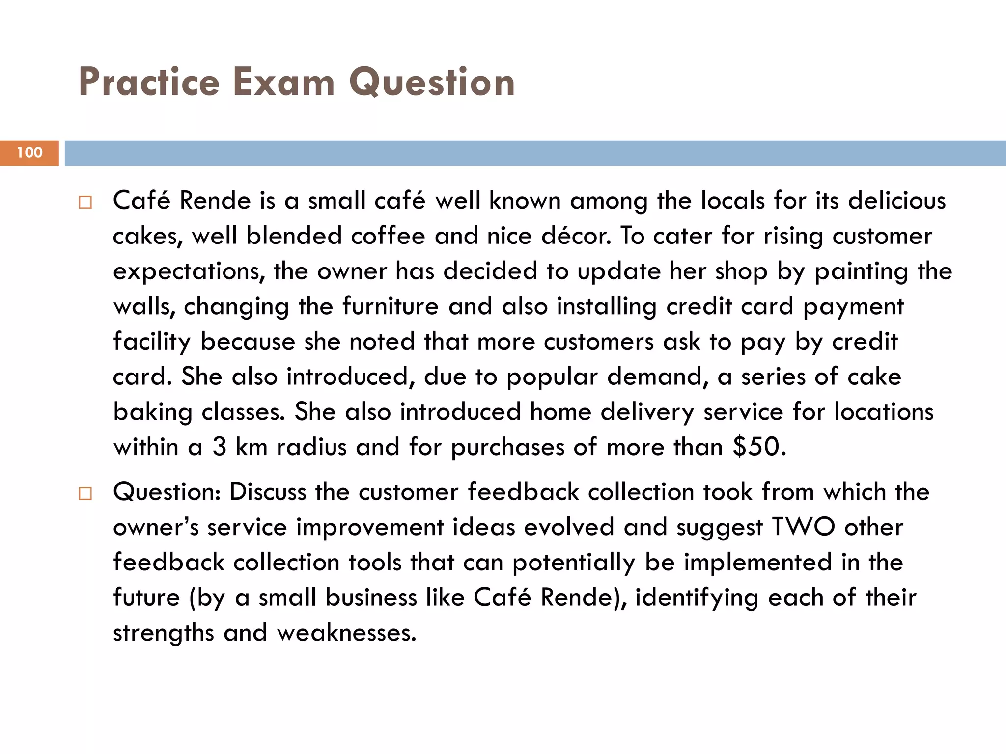 Practice Exam Question
100


         Café Rende is a small café well known among the locals for its delicious
          cakes, well blended coffee and nice décor. To cater for rising customer
          expectations, the owner has decided to update her shop by painting the
          walls, changing the furniture and also installing credit card payment
          facility because she noted that more customers ask to pay by credit
          card. She also introduced, due to popular demand, a series of cake
          baking classes. She also introduced home delivery service for locations
          within a 3 km radius and for purchases of more than $50.
         Question: Discuss the customer feedback collection took from which the
          owner‘s service improvement ideas evolved and suggest TWO other
          feedback collection tools that can potentially be implemented in the
          future (by a small business like Café Rende), identifying each of their
          strengths and weaknesses.
 