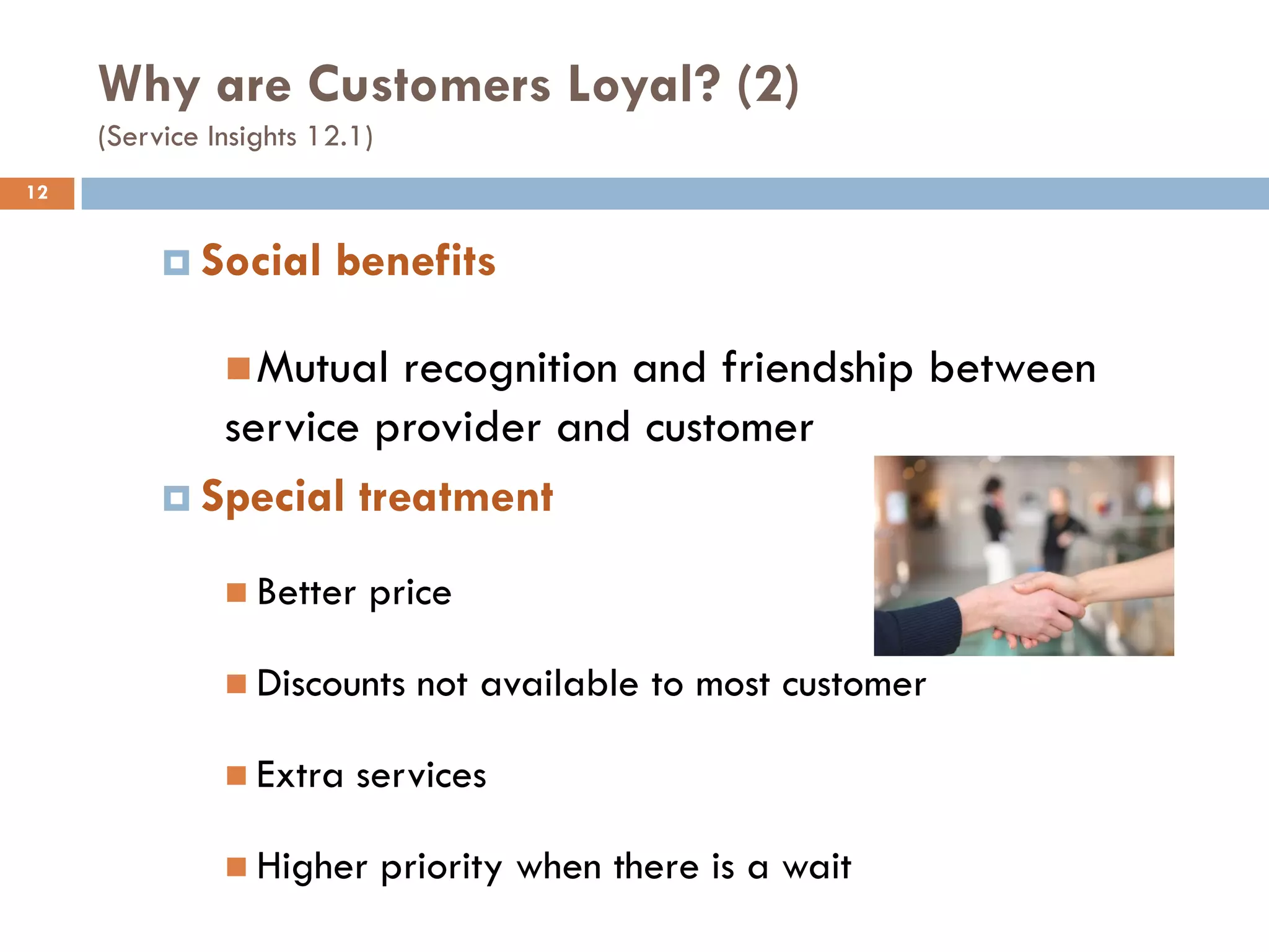 Why are Customers Loyal? (2)
     (Service Insights 12.1)
12


           Social      benefits

                Mutualrecognition and friendship between
             service provider and customer
           Special treatment

                Better    price

                Discounts       not available to most customer

                Extra    services

                Higher        priority when there is a wait
 
