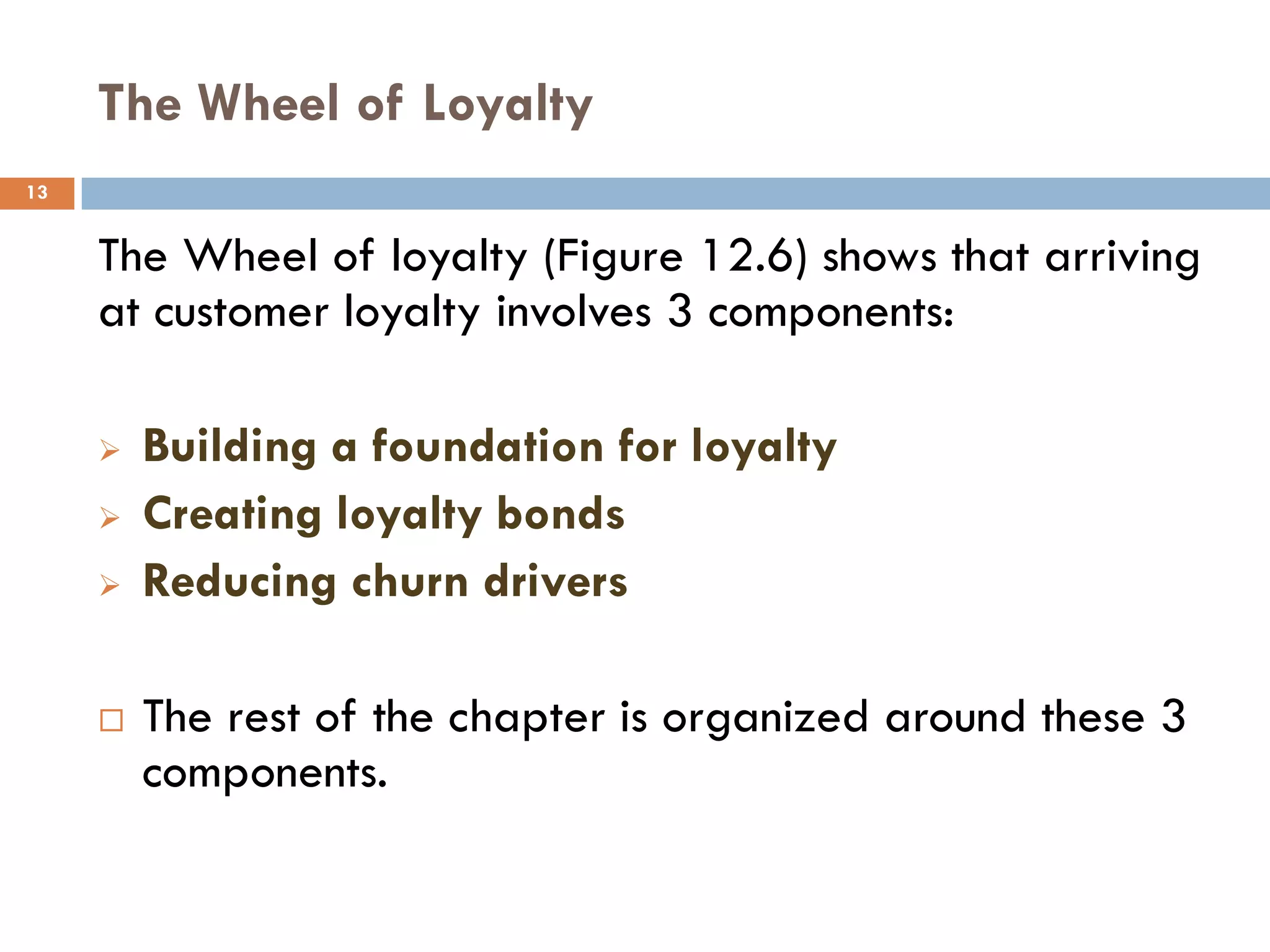 The Wheel of Loyalty
13


     The Wheel of loyalty (Figure 12.6) shows that arriving
     at customer loyalty involves 3 components:

        Building a foundation for loyalty
        Creating loyalty bonds
        Reducing churn drivers

        The rest of the chapter is organized around these 3
         components.
 
