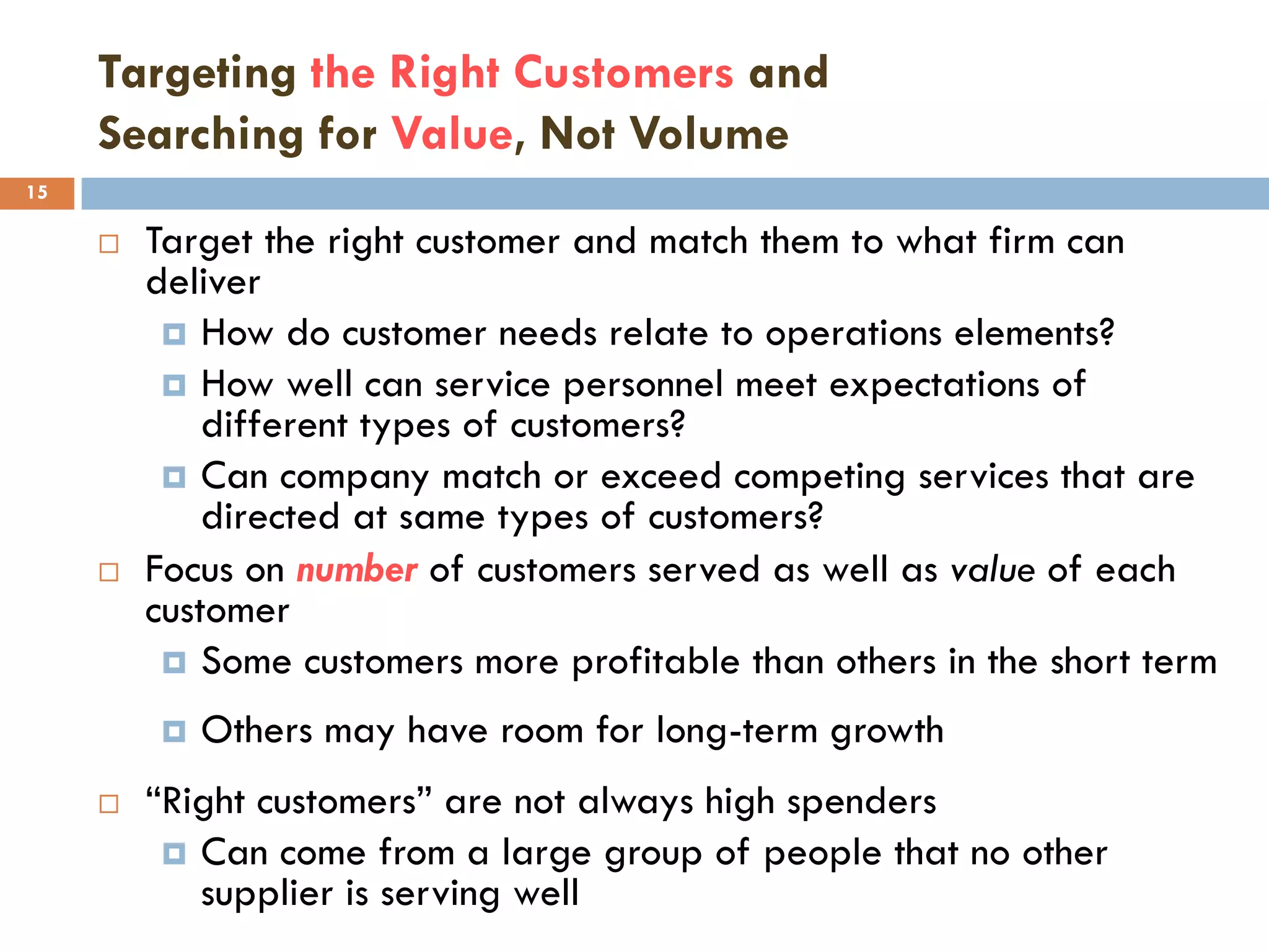 Targeting the Right Customers and
     Searching for Value, Not Volume
15

        Target the right customer and match them to what firm can
         deliver
           How do customer needs relate to operations elements?
           How well can service personnel meet expectations of
             different types of customers?
           Can company match or exceed competing services that are
             directed at same types of customers?
        Focus on number of customers served as well as value of each
         customer
           Some customers more profitable than others in the short term

            Others may have room for long-term growth
        ―Right customers‖ are not always high spenders
           Can come from a large group of people that no other
            supplier is serving well
 