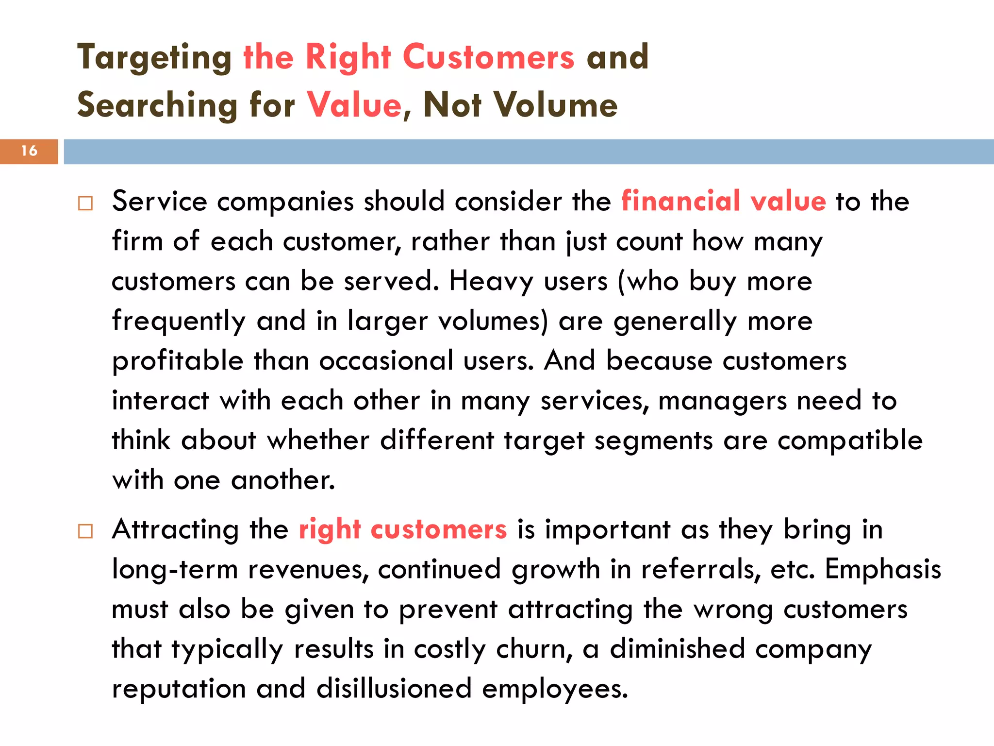 Targeting the Right Customers and
     Searching for Value, Not Volume
16


        Service companies should consider the financial value to the
         firm of each customer, rather than just count how many
         customers can be served. Heavy users (who buy more
         frequently and in larger volumes) are generally more
         profitable than occasional users. And because customers
         interact with each other in many services, managers need to
         think about whether different target segments are compatible
         with one another.
        Attracting the right customers is important as they bring in
         long-term revenues, continued growth in referrals, etc. Emphasis
         must also be given to prevent attracting the wrong customers
         that typically results in costly churn, a diminished company
         reputation and disillusioned employees.
 