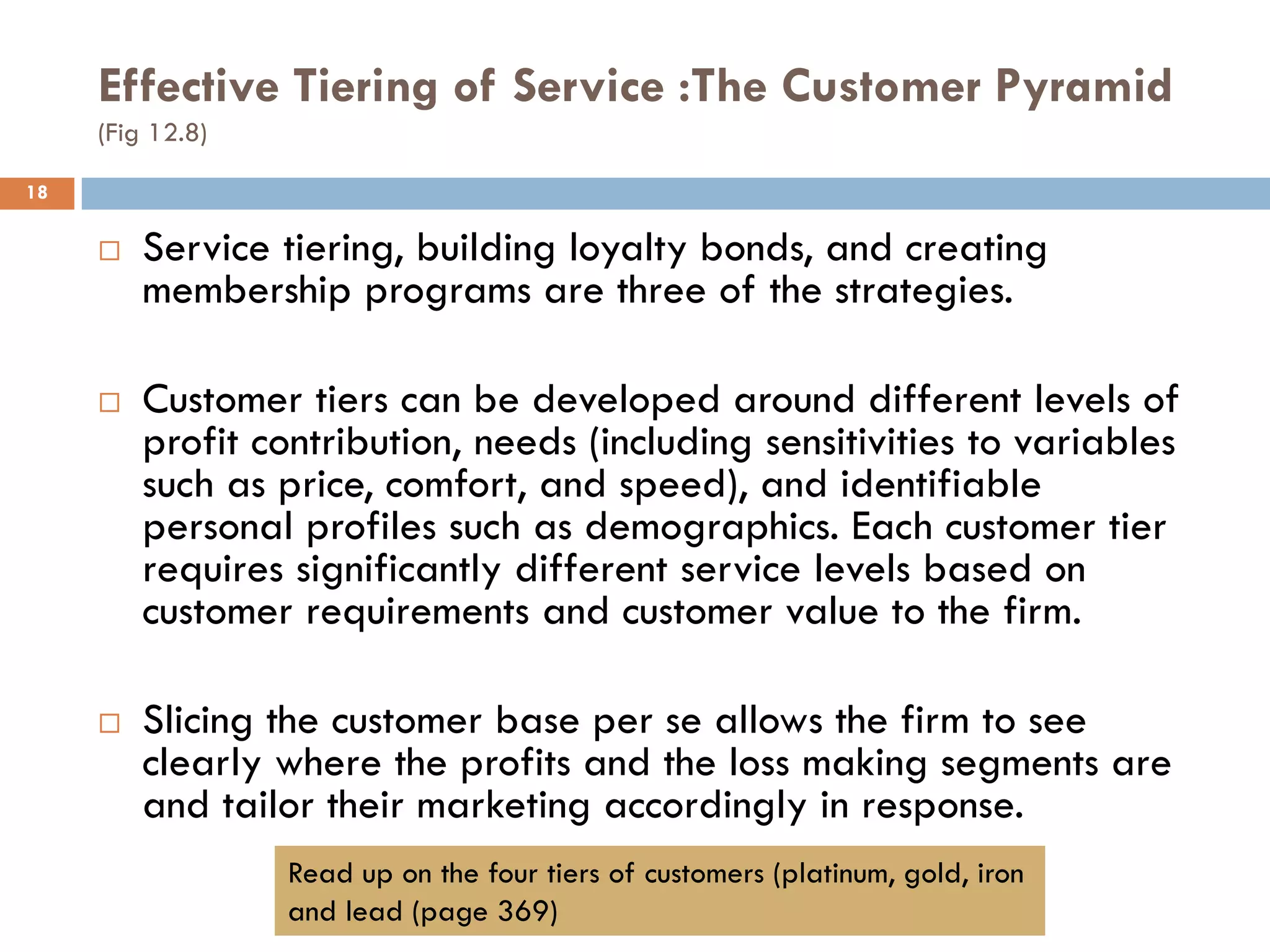 Effective Tiering of Service :The Customer Pyramid
     (Fig 12.8)

18

        Service tiering, building loyalty bonds, and creating
         membership programs are three of the strategies.

        Customer tiers can be developed around different levels of
         profit contribution, needs (including sensitivities to variables
         such as price, comfort, and speed), and identifiable
         personal profiles such as demographics. Each customer tier
         requires significantly different service levels based on
         customer requirements and customer value to the firm.

        Slicing the customer base per se allows the firm to see
         clearly where the profits and the loss making segments are
         and tailor their marketing accordingly in response.
                  Read up on the four tiers of customers (platinum, gold, iron
                  and lead (page 369)
 