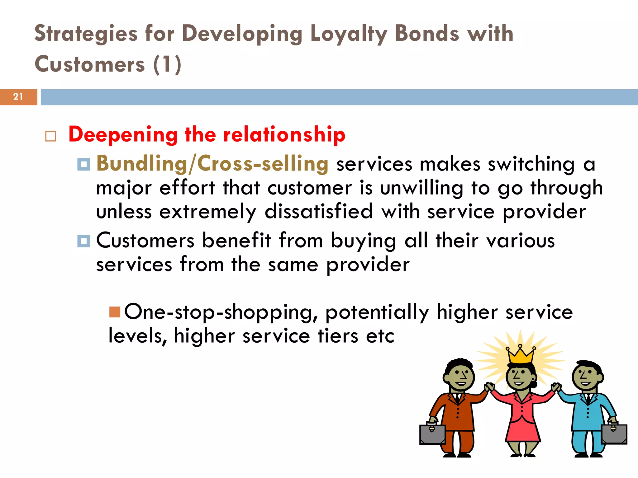 Strategies for Developing Loyalty Bonds with
     Customers (1)
21


        Deepening the relationship
           Bundling/Cross-selling services makes switching a
            major effort that customer is unwilling to go through
            unless extremely dissatisfied with service provider
           Customers benefit from buying all their various
            services from the same provider
              One-stop-shopping,    potentially higher service
             levels, higher service tiers etc
 