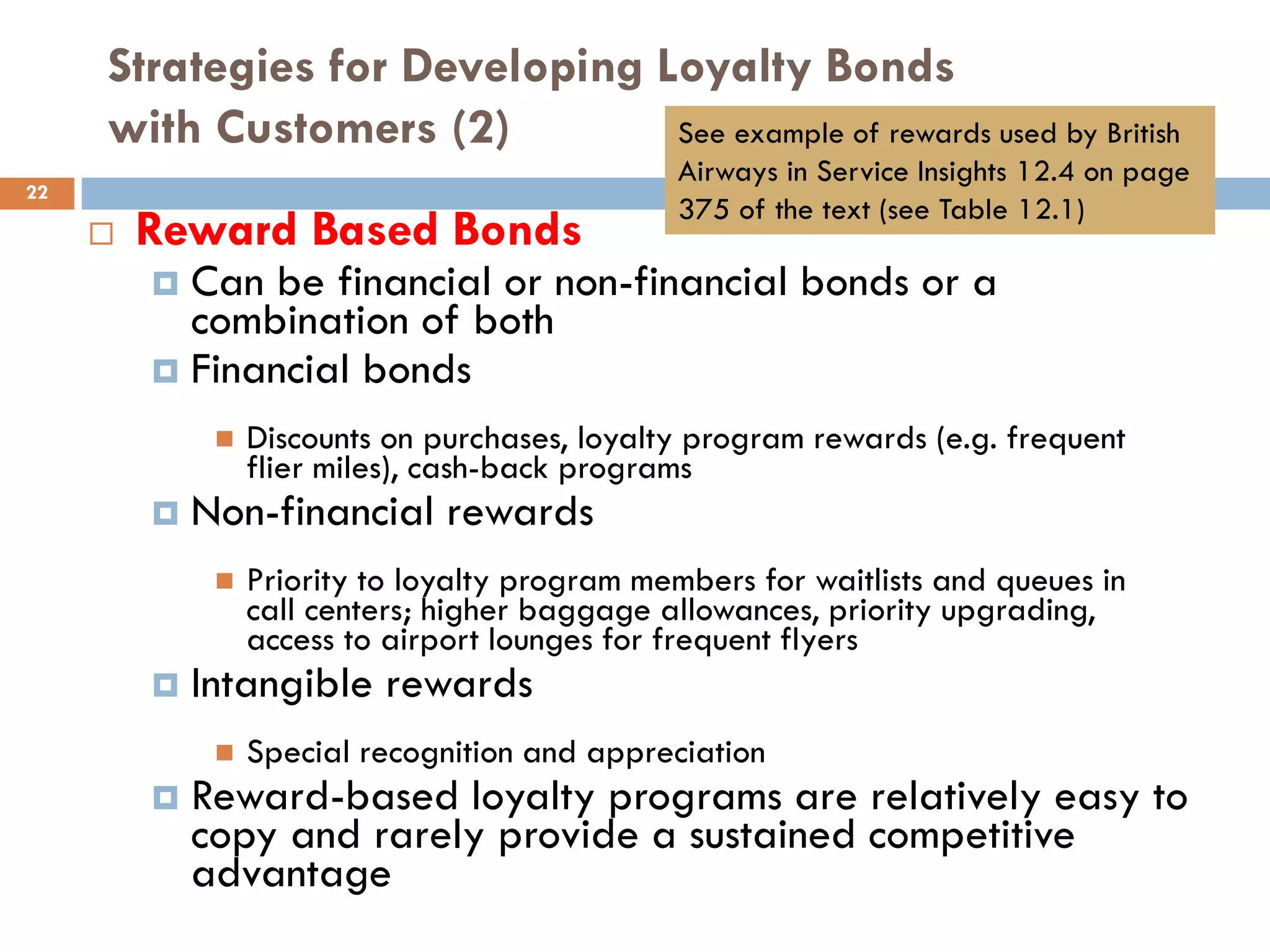 Strategies for Developing Loyalty Bonds
     with Customers (2)         See example of rewards used by British
                                                Airways in Service Insights 12.4 on page
22
                                                375 of the text (see Table 12.1)
        Reward Based Bonds
          Can be financial or non-financial bonds or a
           combination of both
          Financial bonds

                 Discounts on purchases, loyalty program rewards (e.g. frequent
                  flier miles), cash-back programs
            Non-financial rewards
                 Priority to loyalty program members for waitlists and queues in
                  call centers; higher baggage allowances, priority upgrading,
                  access to airport lounges for frequent flyers
            Intangible rewards
                 Special recognition and appreciation
            Reward-based loyalty programs are relatively easy to
             copy and rarely provide a sustained competitive
             advantage
 