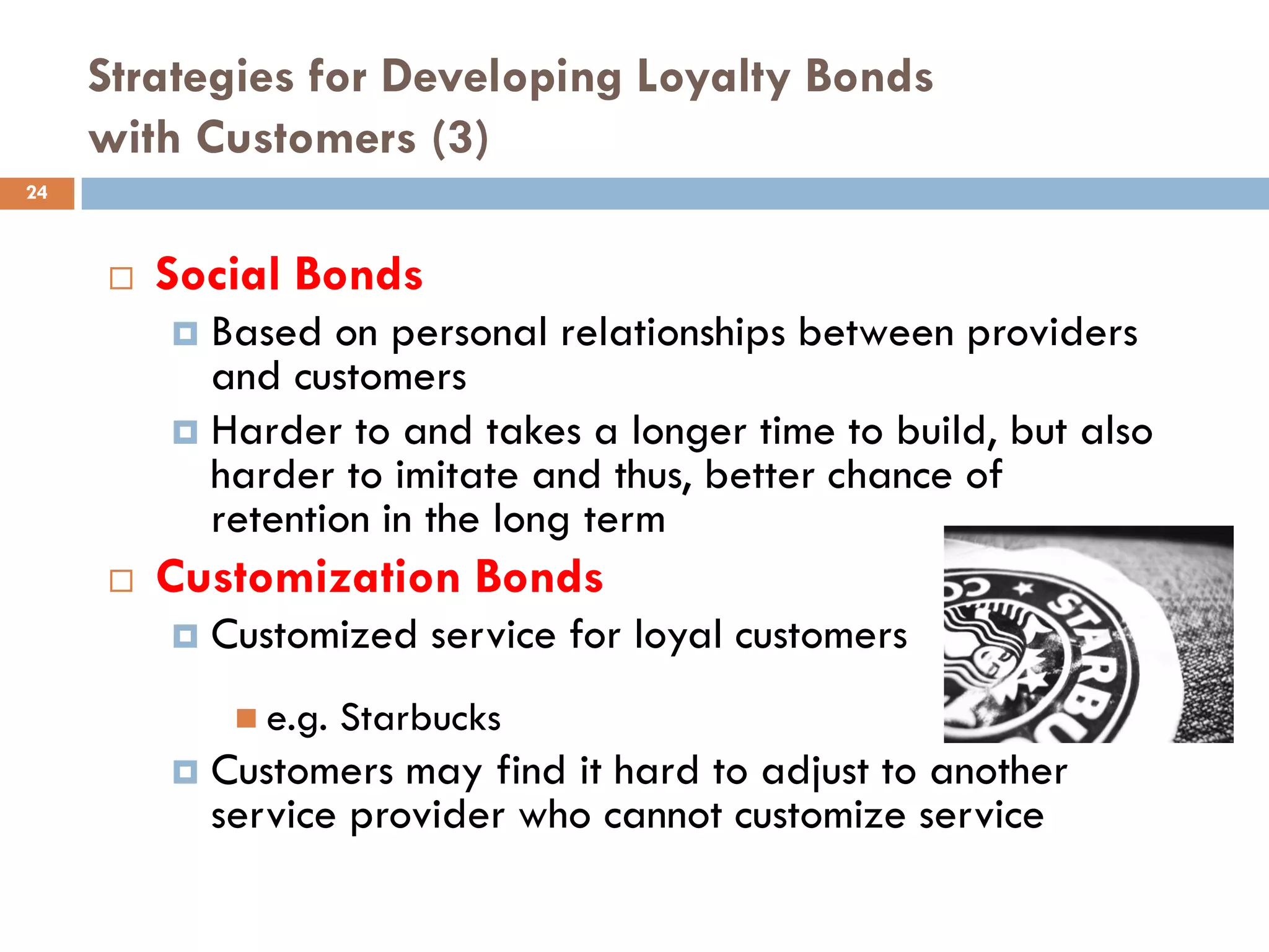 Strategies for Developing Loyalty Bonds
     with Customers (3)
24



        Social Bonds
          Based on personal relationships between providers
           and customers
          Harder to and takes a longer time to build, but also
           harder to imitate and thus, better chance of
           retention in the long term
        Customization Bonds
            Customized service for loyal customers
               e.g.   Starbucks
            Customers may find it hard to adjust to another
             service provider who cannot customize service
 