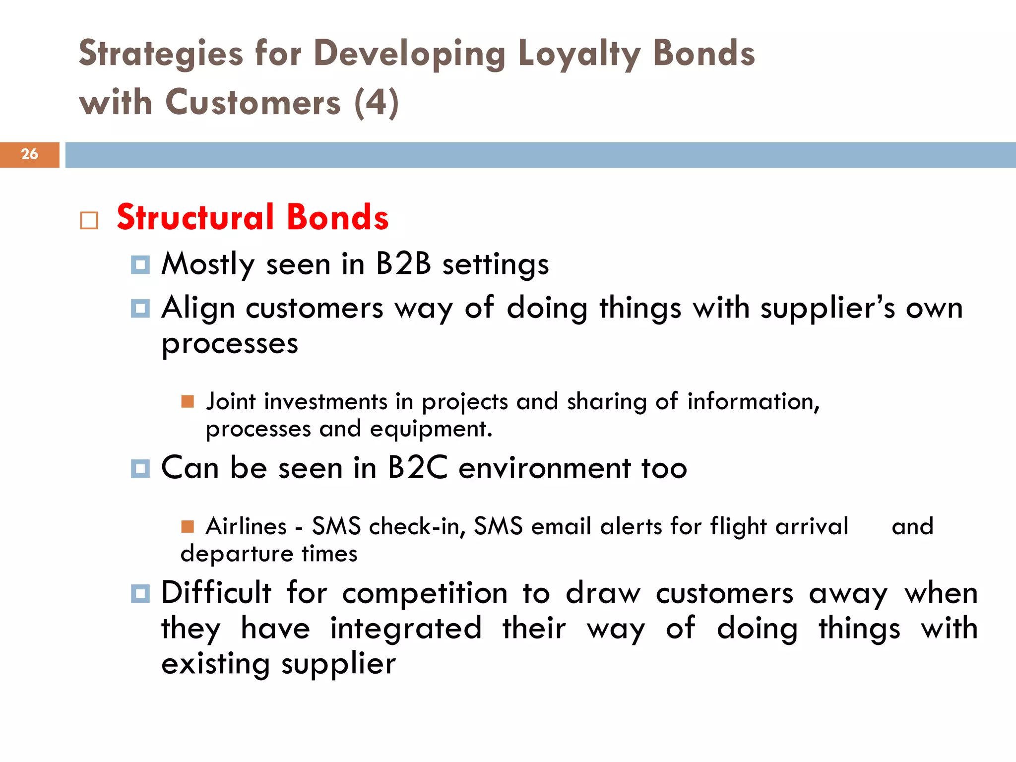 Strategies for Developing Loyalty Bonds
     with Customers (4)
26



        Structural Bonds
          Mostly seen in B2B settings
          Align customers way of doing things with supplier‘s own
           processes
                 Joint investments in projects and sharing of information,
                  processes and equipment.
            Can be seen in B2C environment too
               Airlines - SMS check-in, SMS email alerts for flight arrival   and
              departure times
            Difficult for competition to draw customers away when
             they have integrated their way of doing things with
             existing supplier
 