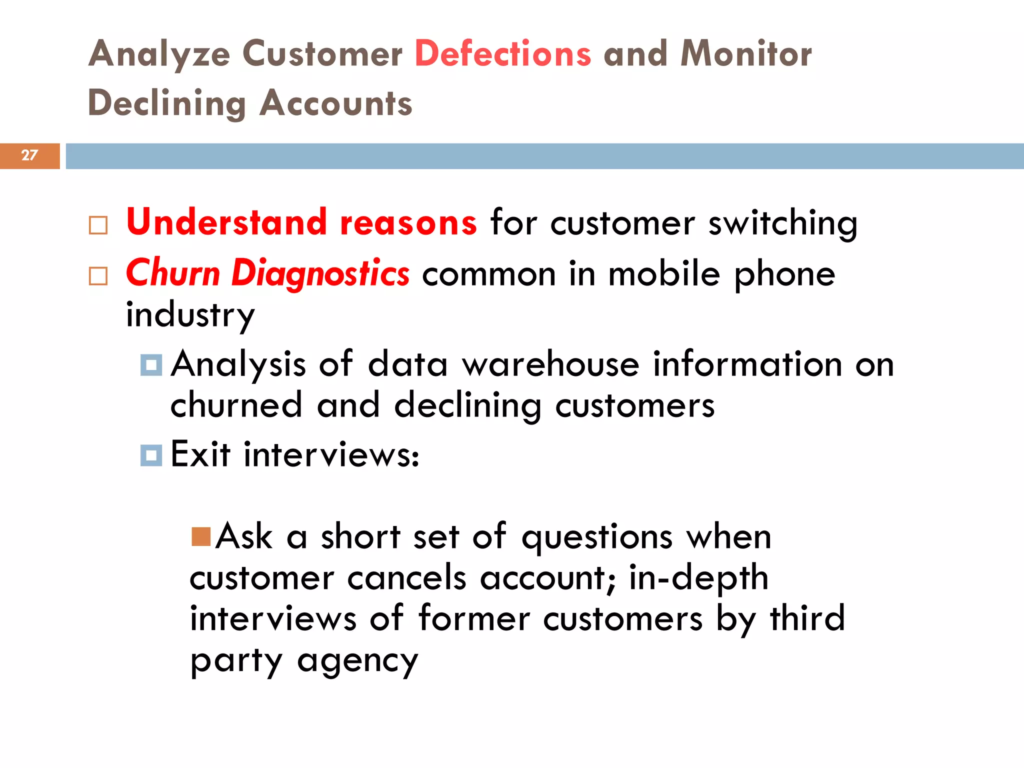 Analyze Customer Defections and Monitor
     Declining Accounts
27



        Understand reasons for customer switching
        Churn Diagnostics common in mobile phone
         industry
           Analysis of data warehouse information on
            churned and declining customers
           Exit interviews:

             Ask a short set of questions when
            customer cancels account; in-depth
            interviews of former customers by third
            party agency
 