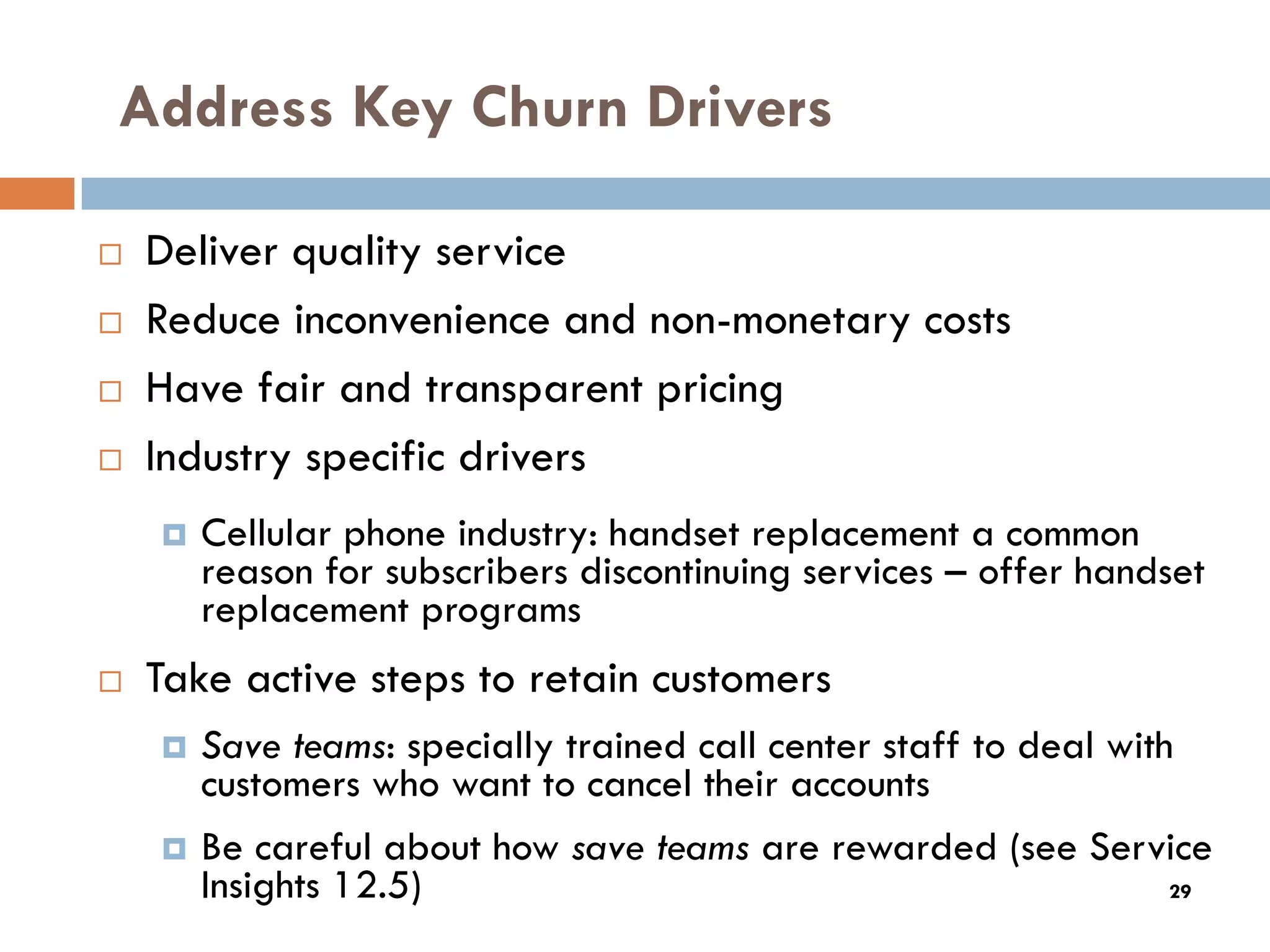 Address Key Churn Drivers

   Deliver quality service
   Reduce inconvenience and non-monetary costs
   Have fair and transparent pricing
   Industry specific drivers
       Cellular phone industry: handset replacement a common
        reason for subscribers discontinuing services – offer handset
        replacement programs
   Take active steps to retain customers
       Save teams: specially trained call center staff to deal with
        customers who want to cancel their accounts
       Be careful about how save teams are rewarded (see Service
        Insights 12.5)                                              29
 