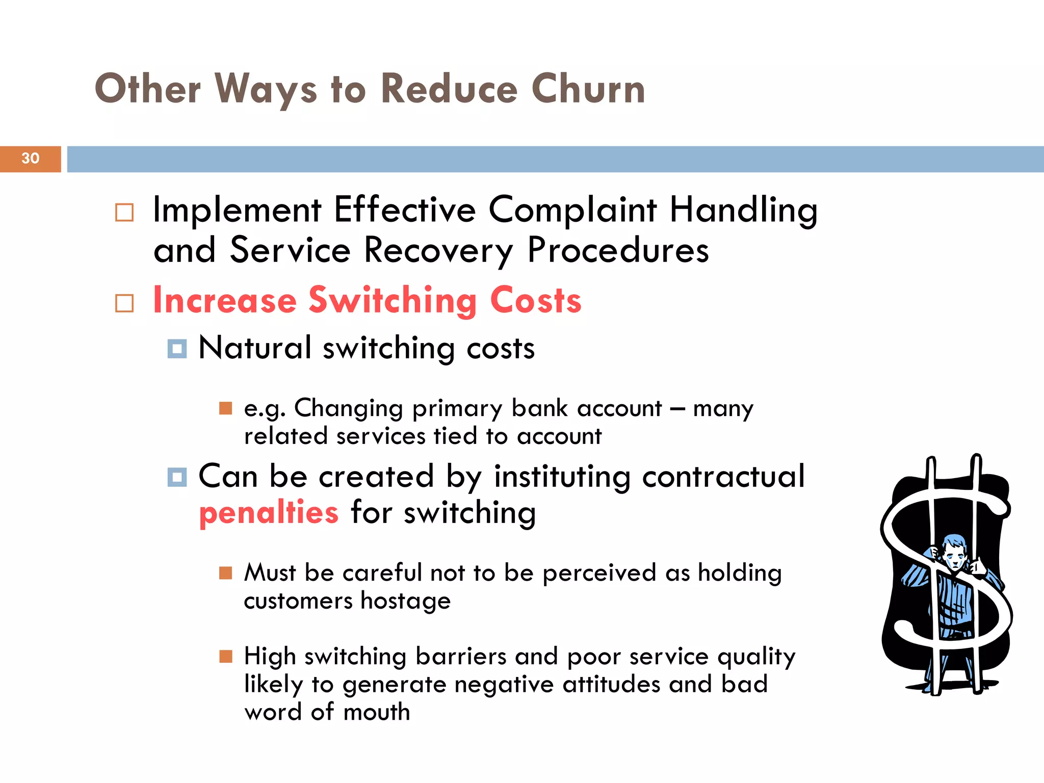 Other Ways to Reduce Churn
30


        Implement Effective Complaint Handling
         and Service Recovery Procedures
        Increase Switching Costs
            Natural switching costs
                 e.g. Changing primary bank account – many
                  related services tied to account
            Can be created by instituting contractual
             penalties for switching
                 Must be careful not to be perceived as holding
                  customers hostage
                 High switching barriers and poor service quality
                  likely to generate negative attitudes and bad
                  word of mouth
 