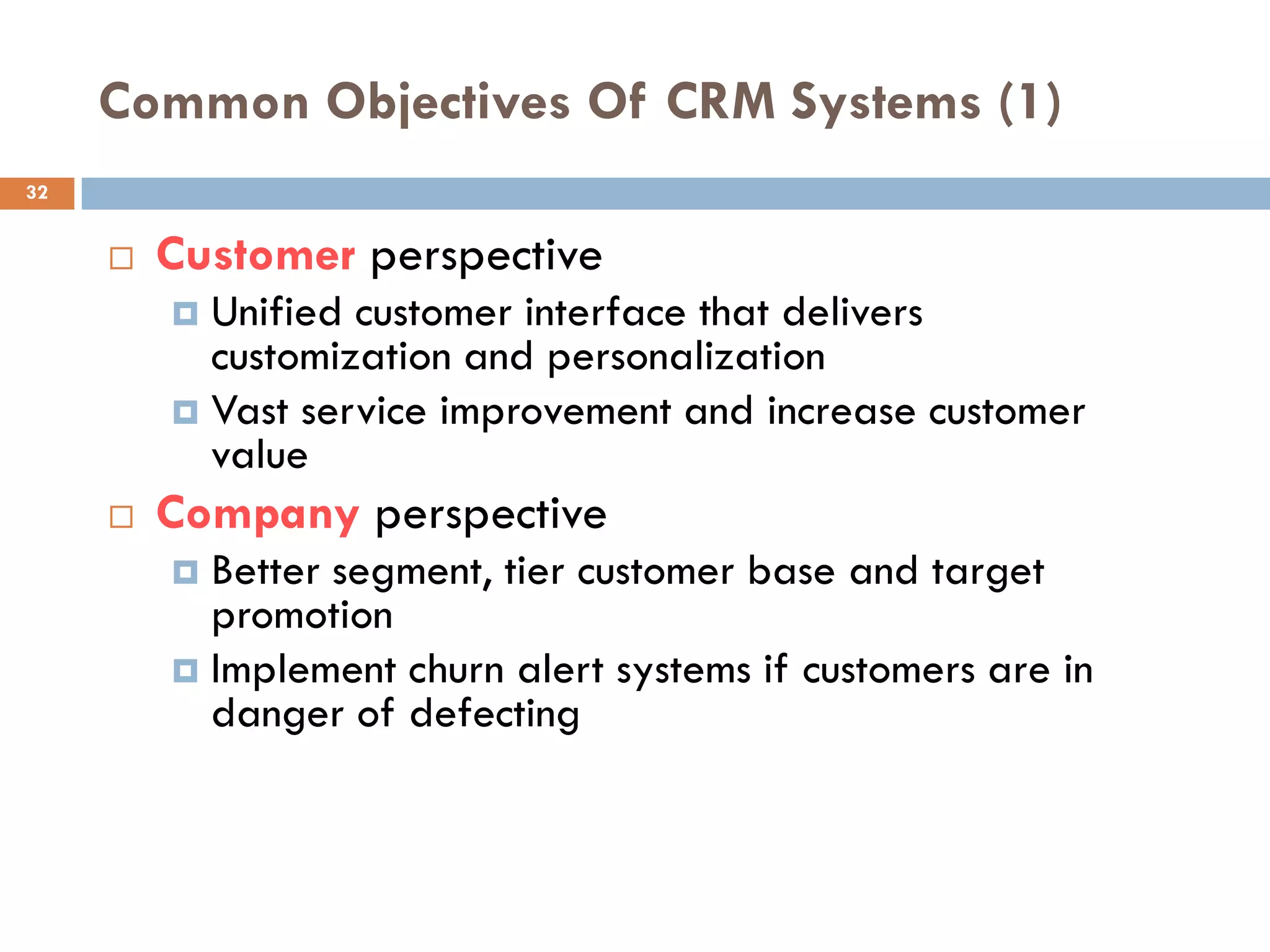Common Objectives Of CRM Systems (1)
32


        Customer perspective
          Unified customer interface that delivers
           customization and personalization
          Vast service improvement and increase customer
           value
        Company perspective
          Better segment, tier customer base and target
           promotion
          Implement churn alert systems if customers are in
           danger of defecting
 