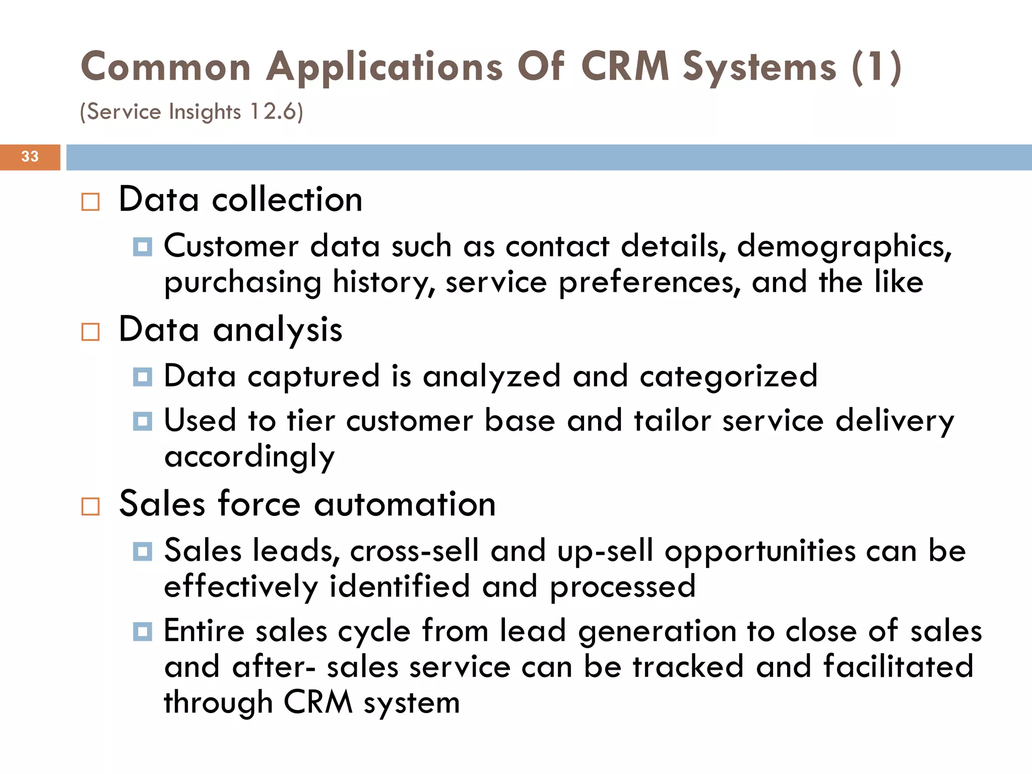 Common Applications Of CRM Systems (1)
     (Service Insights 12.6)
33

        Data collection
             Customer data such as contact details, demographics,
              purchasing history, service preferences, and the like
        Data analysis
           Data captured is analyzed and categorized
           Used to tier customer base and tailor service delivery
            accordingly
        Sales force automation
           Sales leads, cross-sell and up-sell opportunities can be
            effectively identified and processed
           Entire sales cycle from lead generation to close of sales
            and after- sales service can be tracked and facilitated
            through CRM system
 