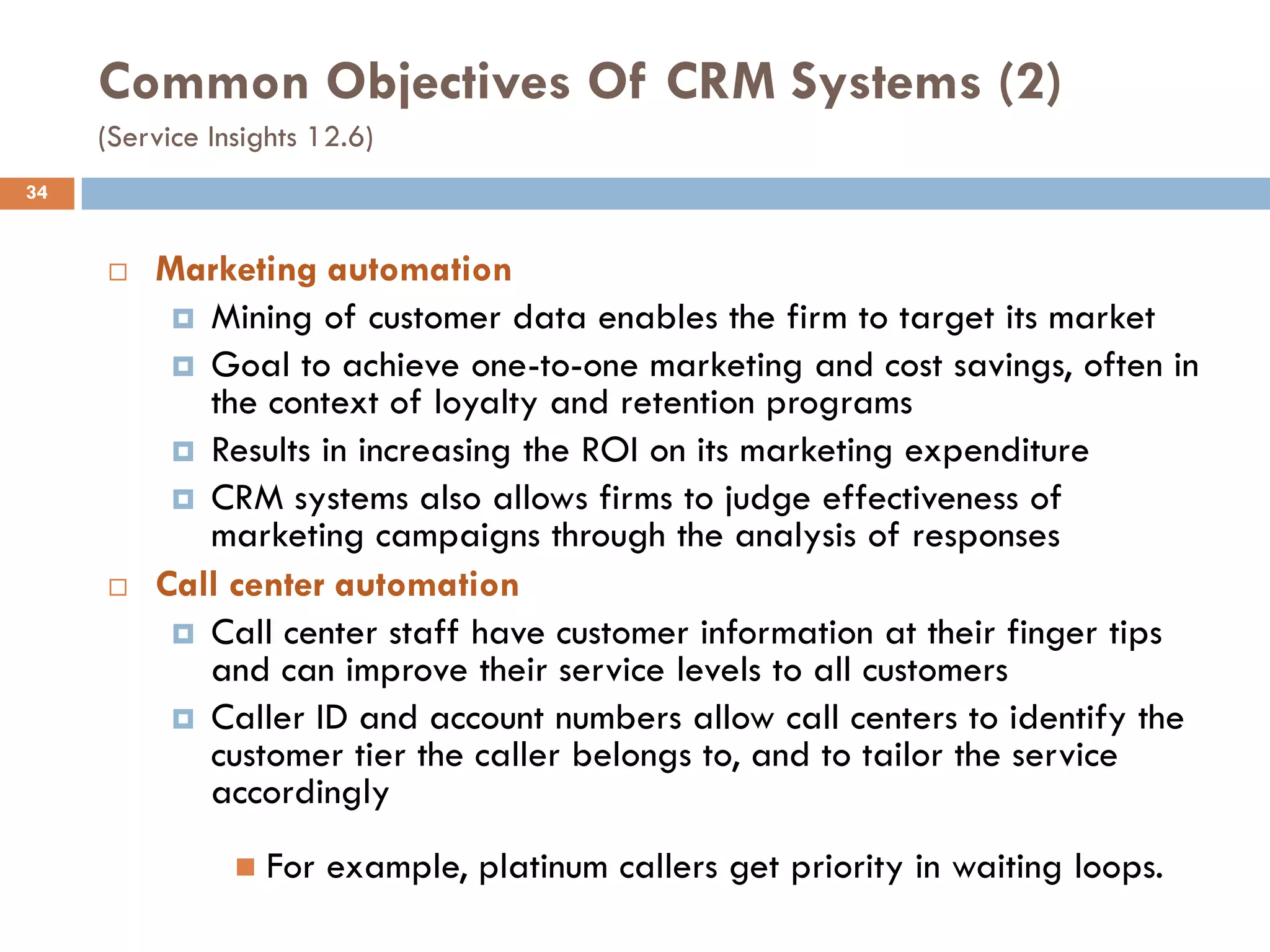Common Objectives Of CRM Systems (2)
     (Service Insights 12.6)
34


        Marketing automation
           Mining of customer data enables the firm to target its market
           Goal to achieve one-to-one marketing and cost savings, often in
            the context of loyalty and retention programs
           Results in increasing the ROI on its marketing expenditure
           CRM systems also allows firms to judge effectiveness of
            marketing campaigns through the analysis of responses
        Call center automation
           Call center staff have customer information at their finger tips
            and can improve their service levels to all customers
           Caller ID and account numbers allow call centers to identify the
            customer tier the caller belongs to, and to tailor the service
            accordingly
                   For example, platinum callers get priority in waiting loops.
 