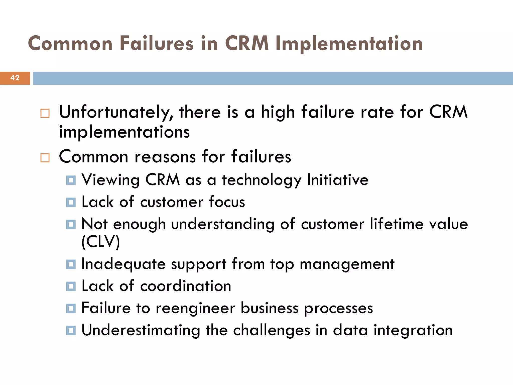 Common Failures in CRM Implementation
42



         Unfortunately, there is a high failure rate for CRM
          implementations
         Common reasons for failures
           Viewing CRM as a technology Initiative
           Lack of customer focus
           Not enough understanding of customer lifetime value
            (CLV)
           Inadequate support from top management
           Lack of coordination
           Failure to reengineer business processes
           Underestimating the challenges in data integration
 